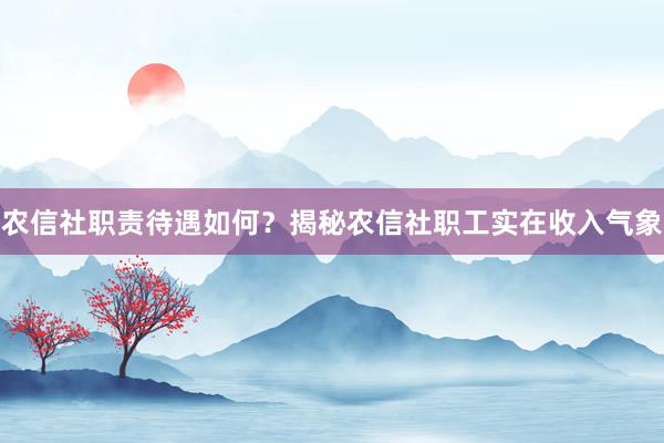 农信社职责待遇如何？揭秘农信社职工实在收入气象