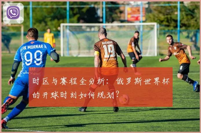 时区与赛程全分析:俄罗斯世界杯的开球时刻如何规划?