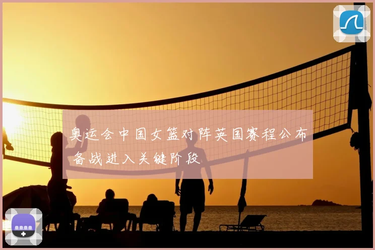 奥运会中国女篮对阵英国赛程公布 备战进入关键阶段