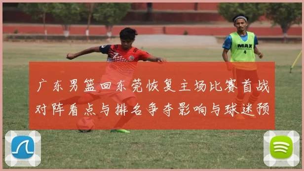 广东男篮回东莞恢复主场比赛首战对阵看点与排名争夺影响与球迷预期