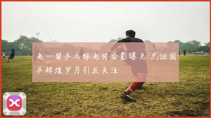 老一辈乒乓球老将合影曝光 见证国乒辉煌岁月引发关注