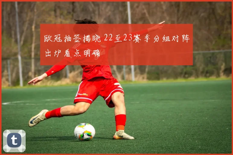 欧冠抽签揭晓 22至23赛季分组对阵出炉看点明确