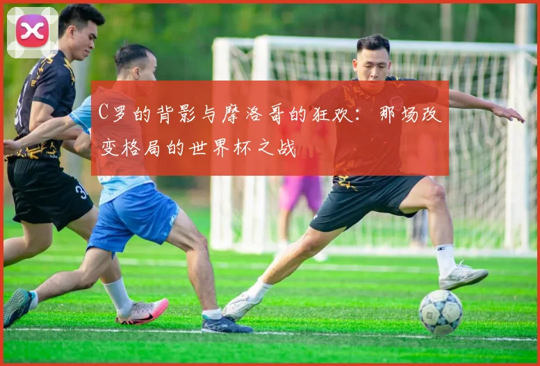 C罗的背影与摩洛哥的狂欢:那场改变格局的世界杯之战