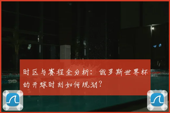 时区与赛程全分析：俄罗斯世界杯的开球时刻如何规划？