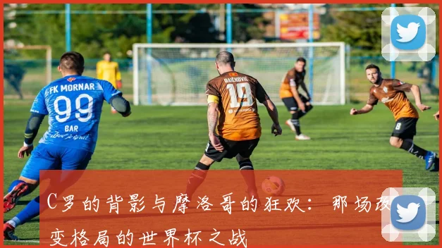 C罗的背影与摩洛哥的狂欢：那场改变格局的世界杯之战