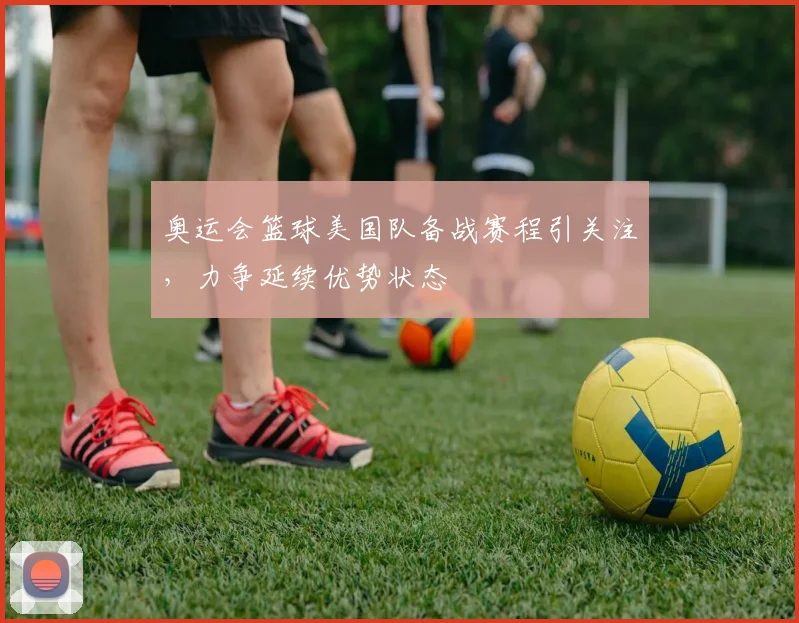 奥运会篮球美国队备战赛程引关注,力争延续优势状态