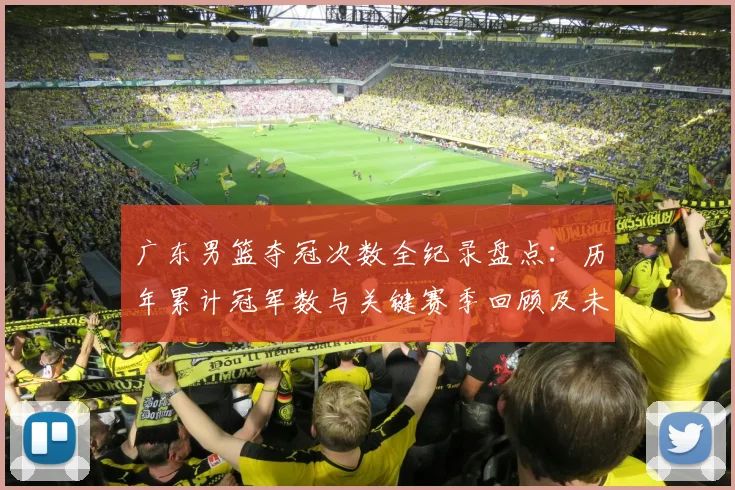 广东男篮夺冠次数全纪录盘点：历年累计冠军数与关键赛季回顾及未来展望
