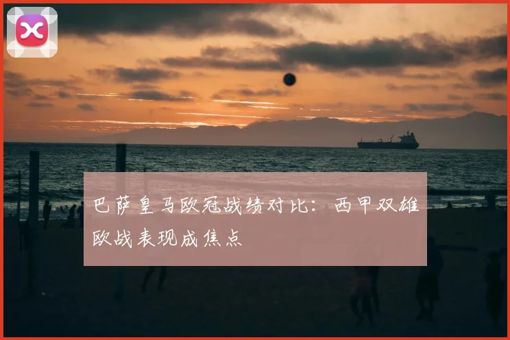 巴萨皇马欧冠战绩对比：西甲双雄欧战表现成焦点
