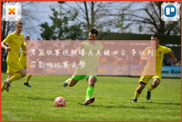 男篮联赛视频曝光关键回合 争议判罚影响比赛走势