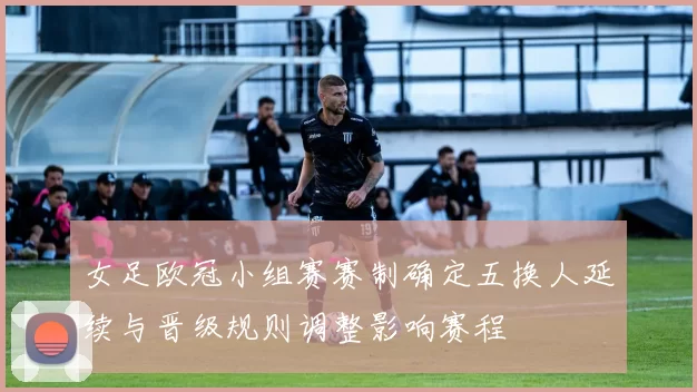 女足欧冠小组赛赛制确定五换人延续与晋级规则调整影响赛程
