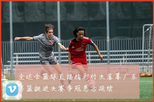 全运会篮球直播精彩对决落幕广东男篮挺进决赛争冠悬念延续