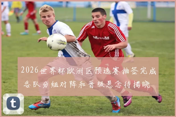 2026世界杯欧洲区预选赛抽签完成 各队分组对阵和晋级悬念待揭晓
