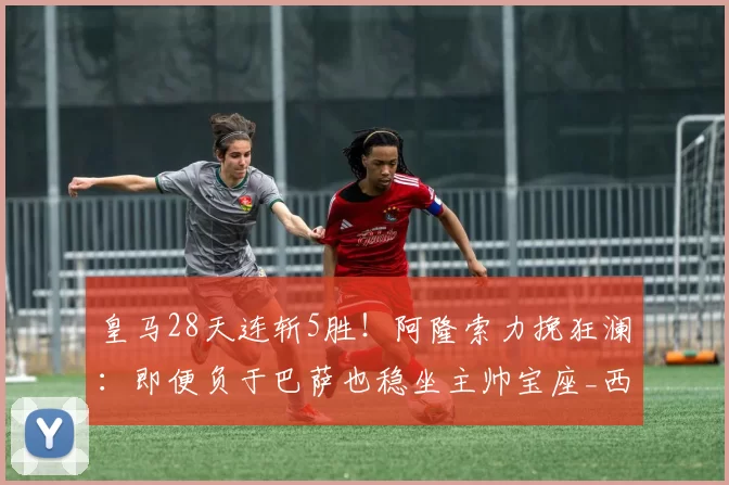 皇马28天连斩5胜！阿隆索力挽狂澜：即便负于巴萨也稳坐主帅宝座_西超_西甲联赛_欧冠