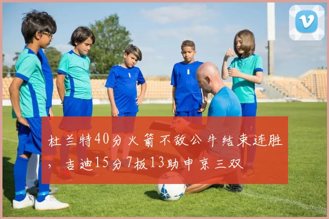 杜兰特40分火箭不敌公牛结束连胜，吉迪15分7板13助申京三双