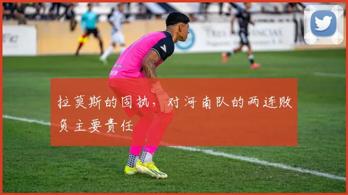 拉莫斯的固执，对河南队的两连败负主要责任