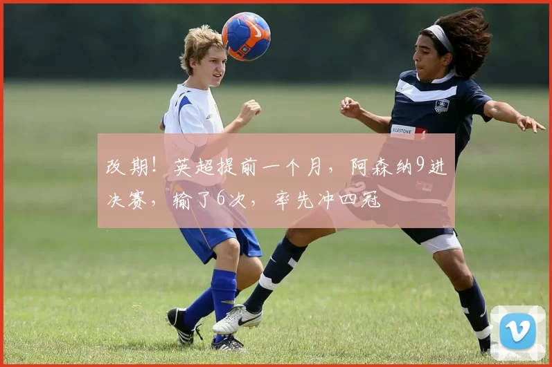 改期！英超提前一个月，阿森纳9进决赛，输了6次，率先冲四冠