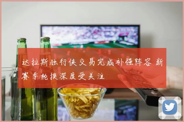 达拉斯独行侠交易完成补强阵容 新赛季轮换深度受关注