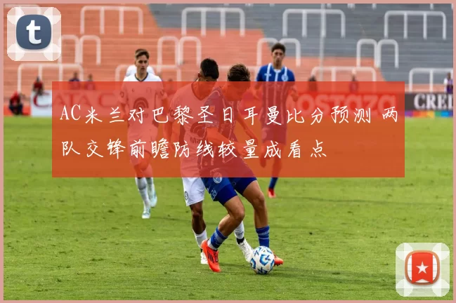 AC米兰对巴黎圣日耳曼比分预测 两队交锋前瞻防线较量成看点