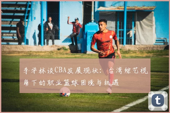 李学林谈CBA发展现状：台湾综艺视角下的职业篮球困境与机遇