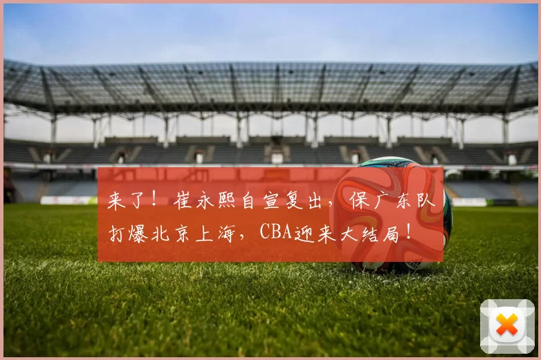 来了！崔永熙自宣复出，保广东队打爆北京上海，CBA迎来大结局！