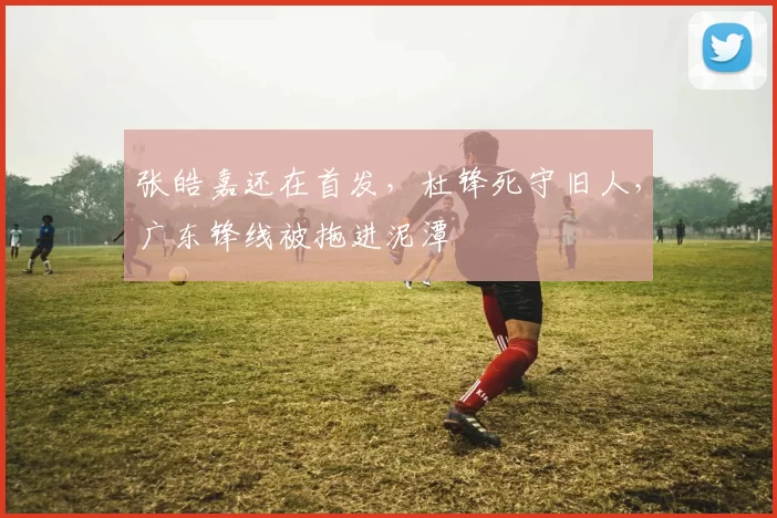 张皓嘉还在首发，杜锋死守旧人，广东锋线被拖进泥潭