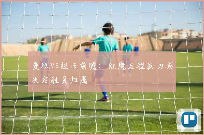 曼联vs纽卡前瞻：红魔后程发力或决定胜负归属