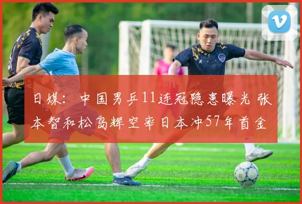 日媒：中国男乒11连冠隐患曝光 张本智和松岛辉空率日本冲57年首金