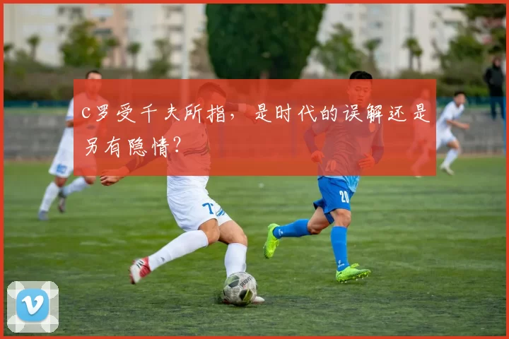 c罗受千夫所指，是时代的误解还是另有隐情？