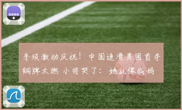 李琰激动庆祝！中国速滑男团首夺铜牌太燃 小将哭了：她就像我妈