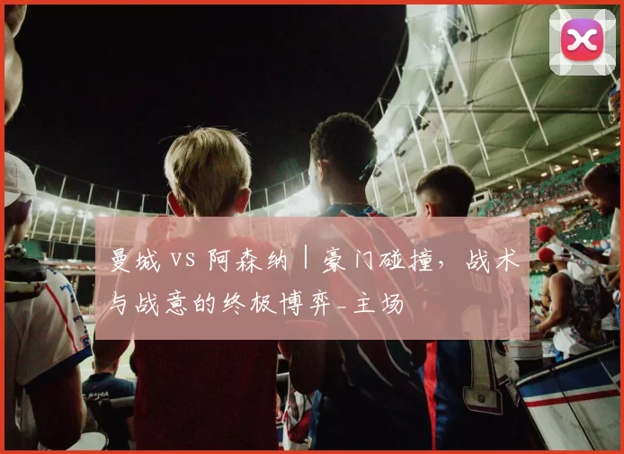 曼城 vs 阿森纳｜豪门碰撞，战术与战意的终极博弈_主场