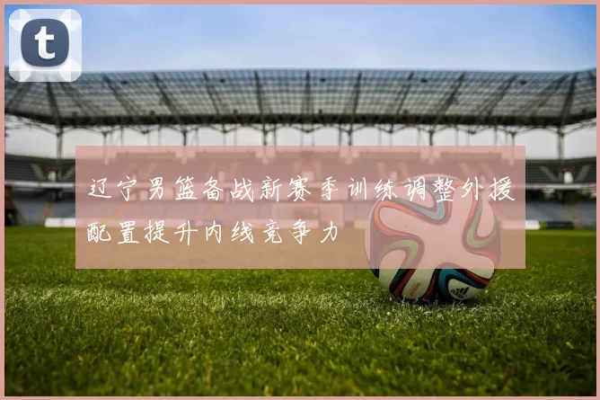 辽宁男篮备战新赛季训练调整外援配置提升内线竞争力