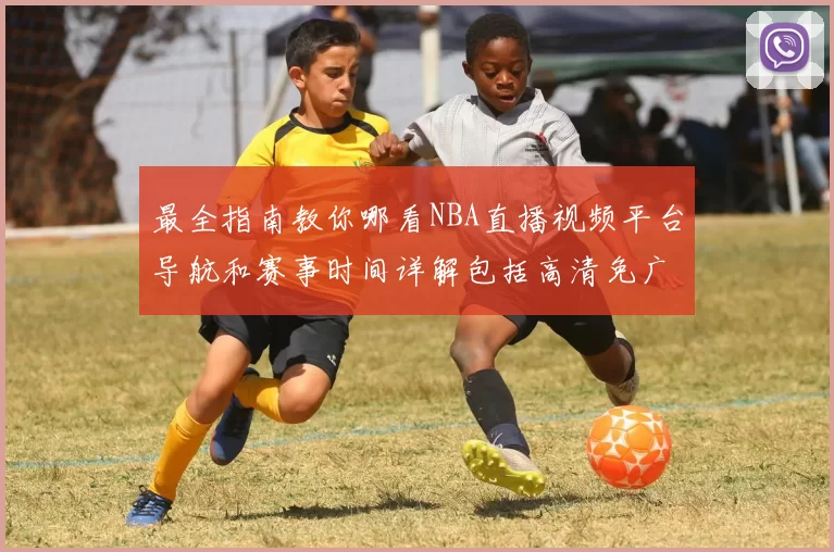 最全指南教你哪看NBA直播视频平台导航和赛事时间详解包括高清免广告源