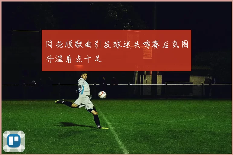 同花顺歌曲引发球迷共鸣赛后氛围升温看点十足