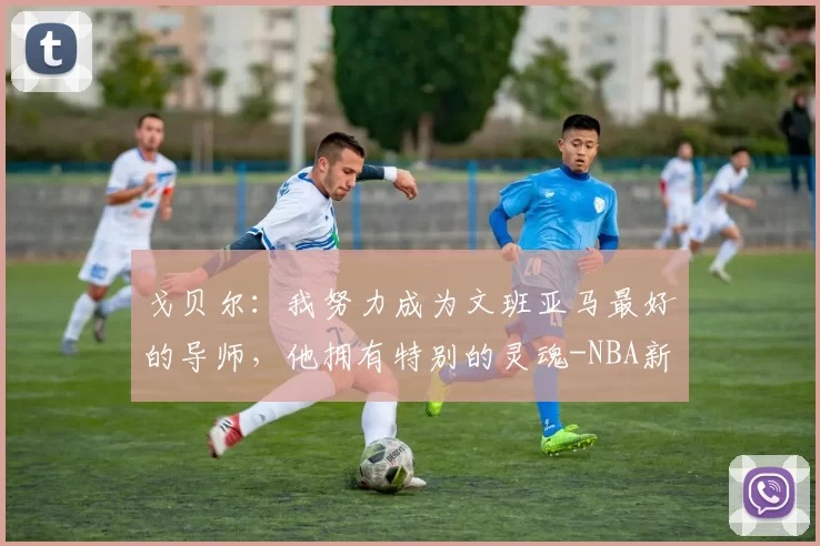 戈贝尔：我努力成为文班亚马最好的导师，他拥有特别的灵魂-NBA新闻