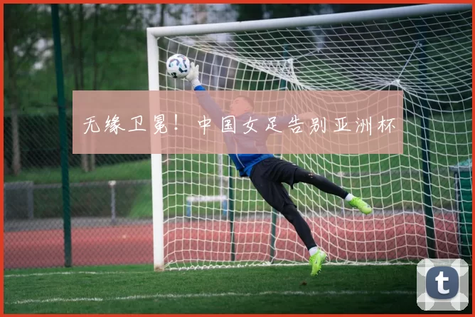 无缘卫冕！中国女足告别亚洲杯