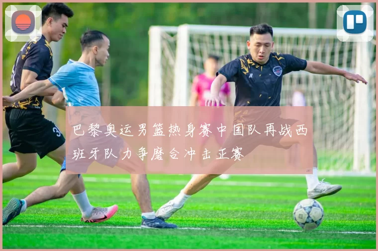 巴黎奥运男篮热身赛中国队再战西班牙队力争磨合冲击正赛