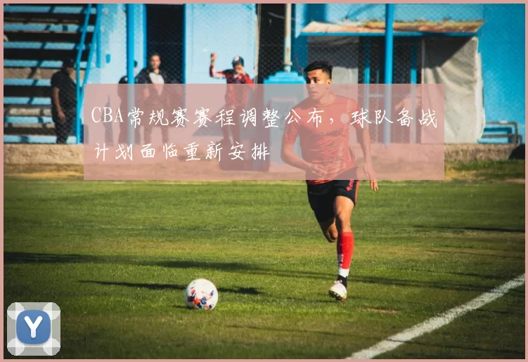 CBA常规赛赛程调整公布，球队备战计划面临重新安排