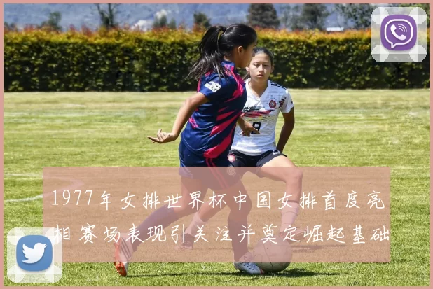 1977年女排世界杯中国女排首度亮相 赛场表现引关注并奠定崛起基础