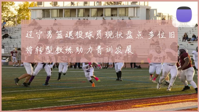 辽宁男篮退役球员现状盘点 多位旧将转型教练助力青训发展