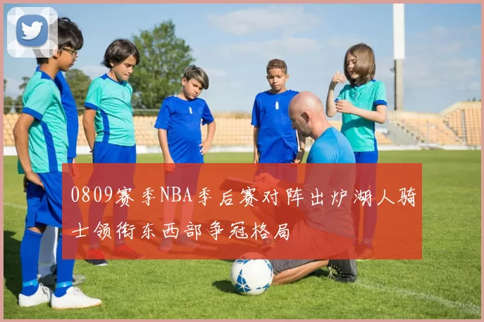 0809赛季NBA季后赛对阵出炉湖人骑士领衔东西部争冠格局