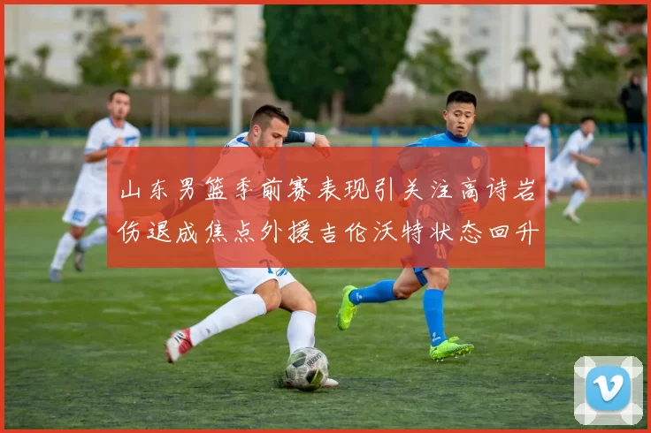 山东男篮季前赛表现引关注高诗岩伤退成焦点外援吉伦沃特状态回升