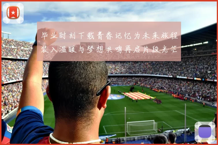 毕业时刻下载青春记忆为未来旅程装入温暖与梦想共鸣再启片段光芒