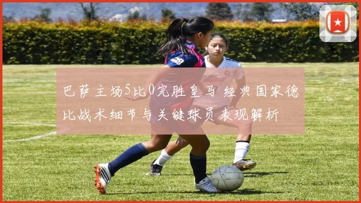 巴萨主场5比0完胜皇马 经典国家德比战术细节与关键球员表现解析