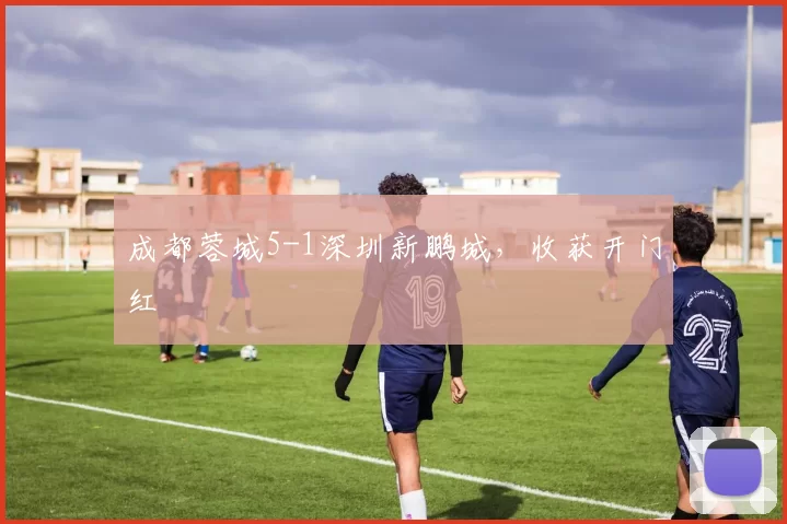 成都蓉城5-1深圳新鹏城，收获开门红