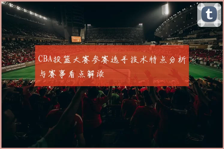CBA投篮大赛参赛选手技术特点分析与赛事看点解读