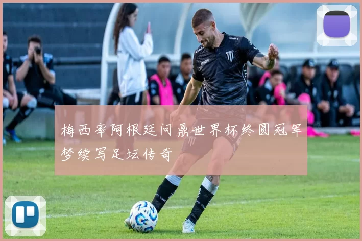 梅西率阿根廷问鼎世界杯终圆冠军梦续写足坛传奇