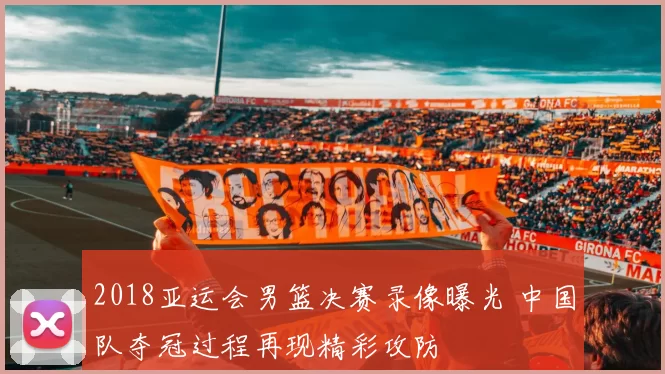 2018亚运会男篮决赛录像曝光 中国队夺冠过程再现精彩攻防