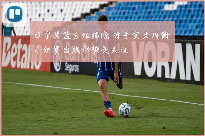 辽宁男篮分组揭晓 对手实力均衡 小组赛出线形势受关注