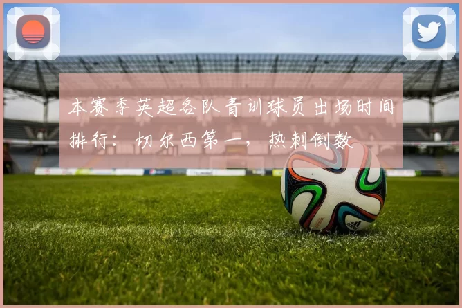 本赛季英超各队青训球员出场时间排行：切尔西第一，热刺倒数