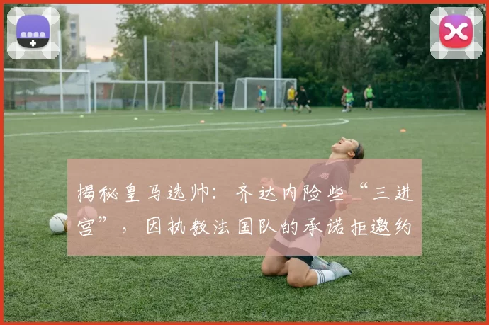 揭秘皇马选帅：齐达内险些“三进宫”，因执教法国队的承诺拒邀约
